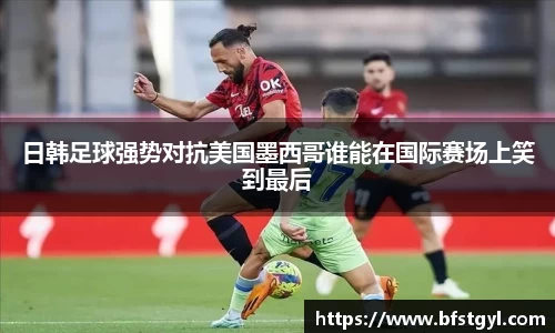 日韩足球强势对抗美国墨西哥谁能在国际赛场上笑到最后