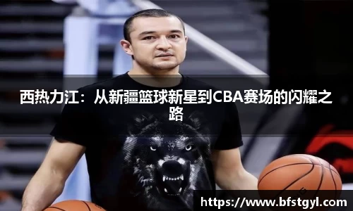 西热力江：从新疆篮球新星到CBA赛场的闪耀之路